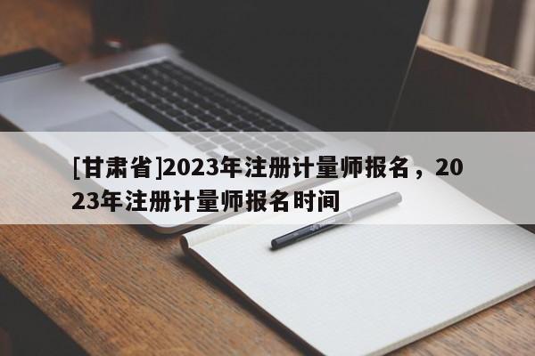 [甘肅省]2023年注冊(cè)計(jì)量師報(bào)名，2023年注冊(cè)計(jì)量師報(bào)名時(shí)間