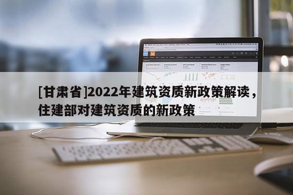 [甘肅省]2022年建筑資質(zhì)新政策解讀，住建部對(duì)建筑資質(zhì)的新政策