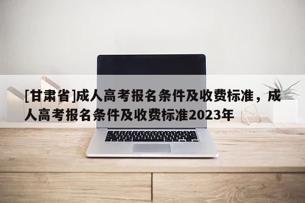 [甘肅省]成人高考報名條件及收費標準，成人高考報名條件及收費標準2023年