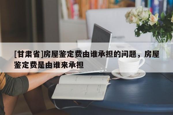 [甘肅省]房屋鑒定費由誰承擔的問題，房屋鑒定費是由誰來承擔
