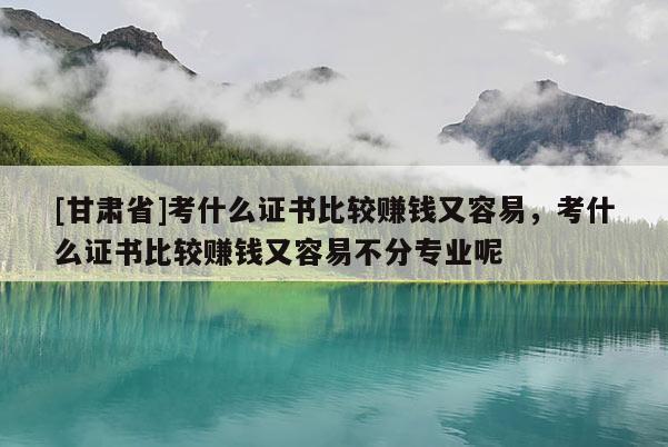 [甘肅省]考什么證書比較賺錢又容易，考什么證書比較賺錢又容易不分專業呢