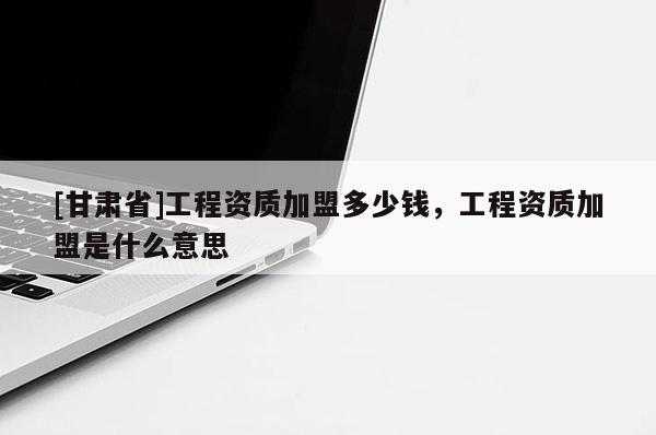 [甘肅省]工程資質加盟多少錢，工程資質加盟是什么意思