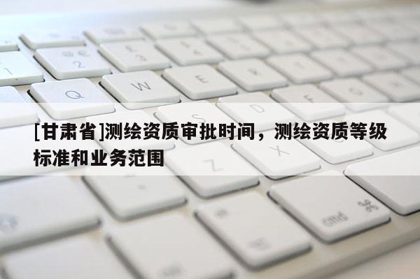 [甘肅省]測繪資質審批時間，測繪資質等級標準和業務范圍