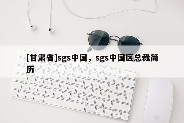 [甘肅省]sgs中國，sgs中國區總裁簡歷