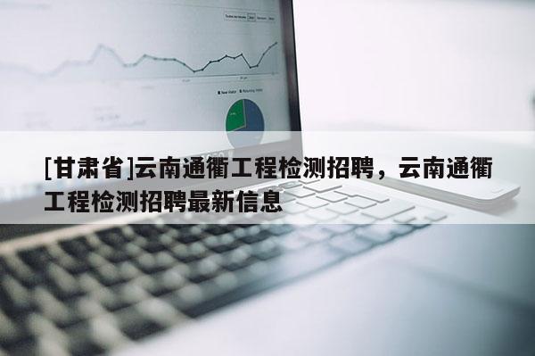[甘肅省]云南通衢工程檢測招聘，云南通衢工程檢測招聘最新信息