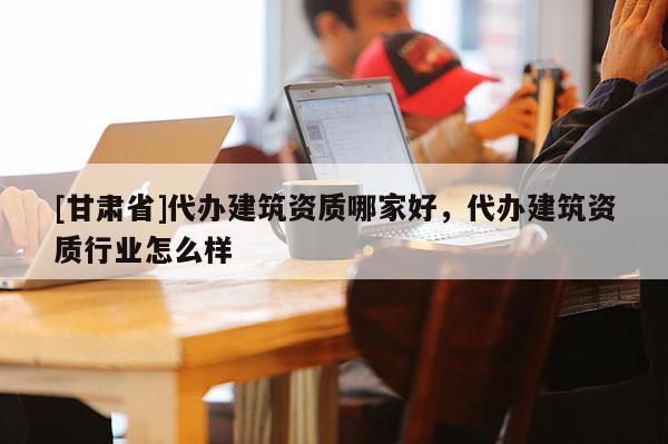 [甘肅省]代辦建筑資質哪家好，代辦建筑資質行業怎么樣