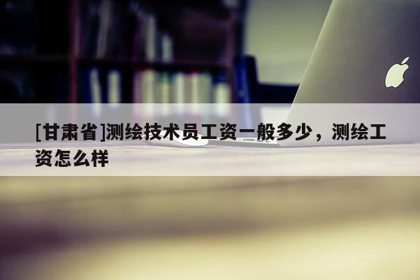 [甘肅省]測繪技術員工資一般多少，測繪工資怎么樣