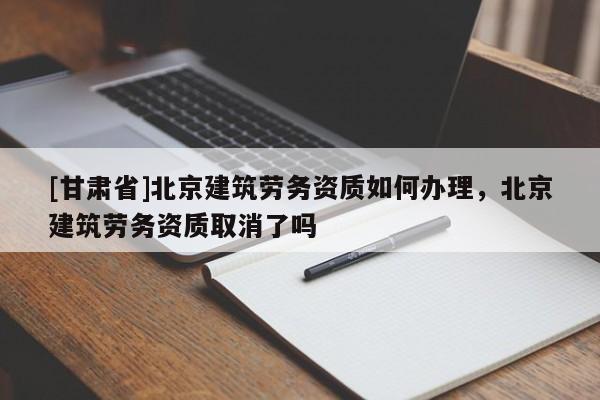 [甘肅省]北京建筑勞務資質如何辦理，北京建筑勞務資質取消了嗎