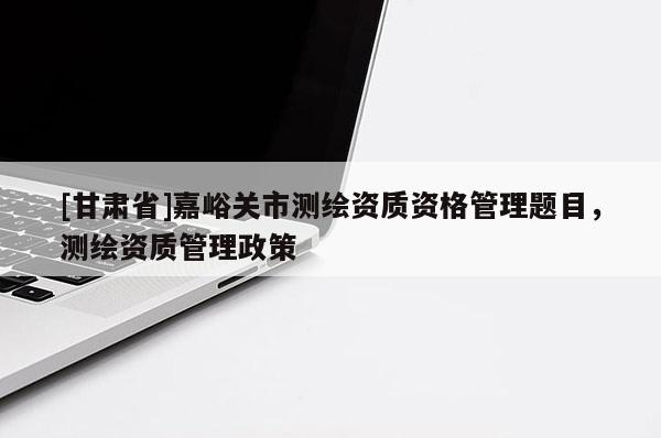 [甘肅省]嘉峪關(guān)市測繪資質(zhì)資格管理題目，測繪資質(zhì)管理政策