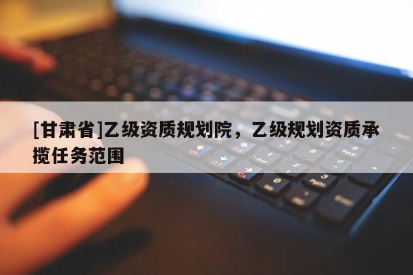 [甘肅省]乙級資質(zhì)規(guī)劃院，乙級規(guī)劃資質(zhì)承攬任務(wù)范圍