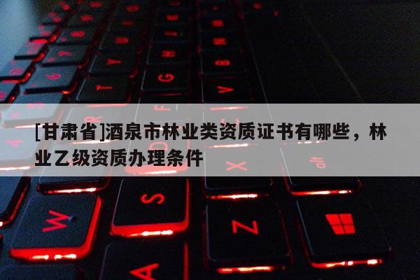 [甘肅省]酒泉市林業類資質證書有哪些，林業乙級資質辦理條件