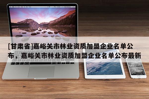[甘肅省]嘉峪關市林業資質加盟企業名單公布，嘉峪關市林業資質加盟企業名單公布最新