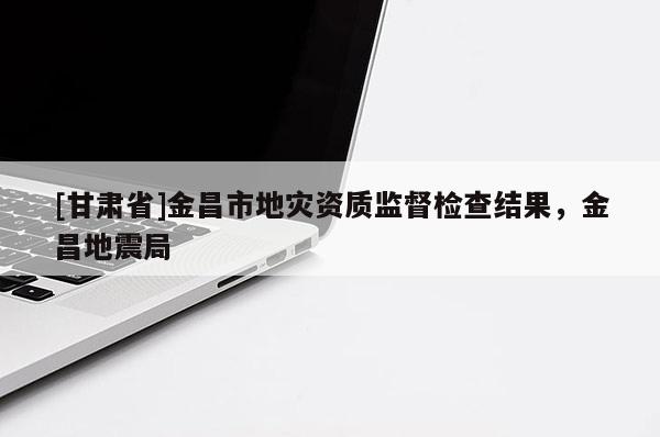 [甘肅省]金昌市地災資質監督檢查結果，金昌地震局