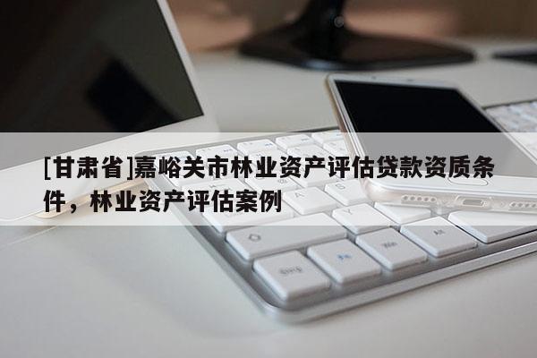 [甘肅省]嘉峪關市林業資產評估貸款資質條件，林業資產評估案例