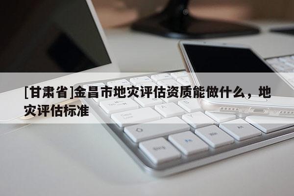 [甘肅省]金昌市地災評估資質能做什么，地災評估標準