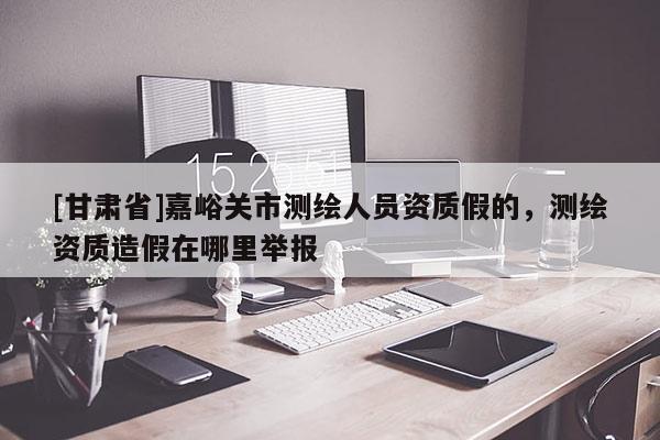 [甘肅省]嘉峪關市測繪人員資質假的，測繪資質造假在哪里舉報