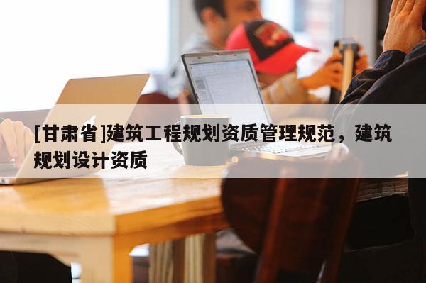 [甘肅省]建筑工程規劃資質管理規范，建筑規劃設計資質