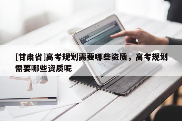[甘肅省]高考規劃需要哪些資質，高考規劃需要哪些資質呢
