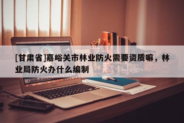 [甘肅省]嘉峪關市林業防火需要資質嘛，林業局防火辦什么編制