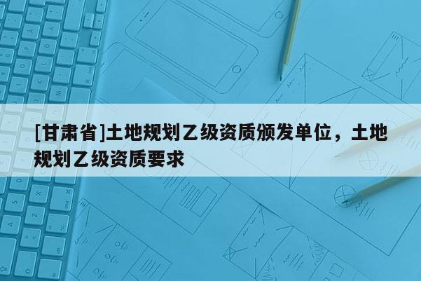 [甘肅省]土地規劃乙級資質頒發單位，土地規劃乙級資質要求