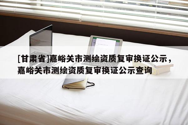 [甘肅省]嘉峪關市測繪資質復審換證公示，嘉峪關市測繪資質復審換證公示查詢