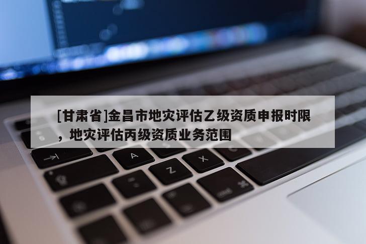 [甘肅省]金昌市地災(zāi)評(píng)估乙級(jí)資質(zhì)申報(bào)時(shí)限，地災(zāi)評(píng)估丙級(jí)資質(zhì)業(yè)務(wù)范圍