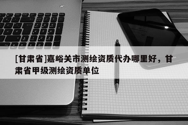 [甘肅省]嘉峪關(guān)市測(cè)繪資質(zhì)代辦哪里好，甘肅省甲級(jí)測(cè)繪資質(zhì)單位