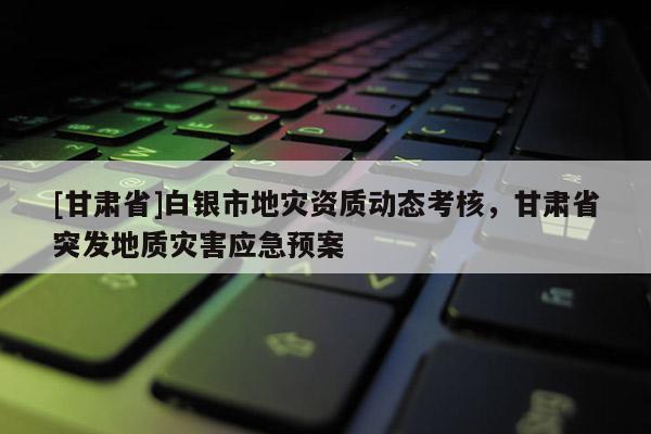 [甘肅省]白銀市地災資質動態考核，甘肅省突發地質災害應急預案