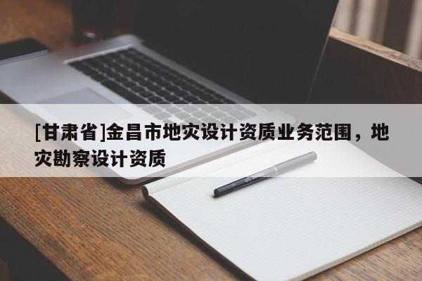 [甘肅省]金昌市地災設計資質業務范圍，地災勘察設計資質