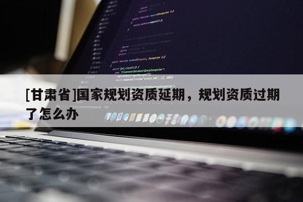 [甘肅省]國家規劃資質延期，規劃資質過期了怎么辦