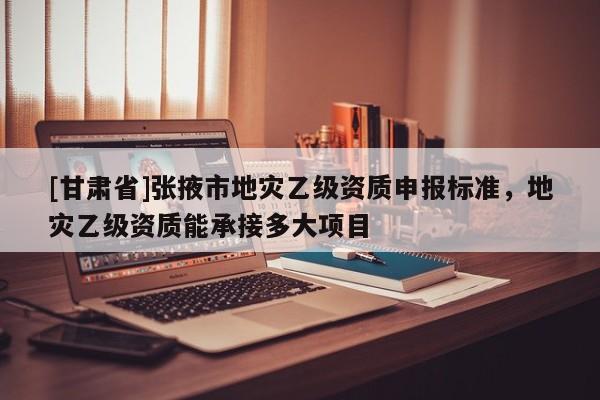 [甘肅省]張掖市地災乙級資質申報標準，地災乙級資質能承接多大項目