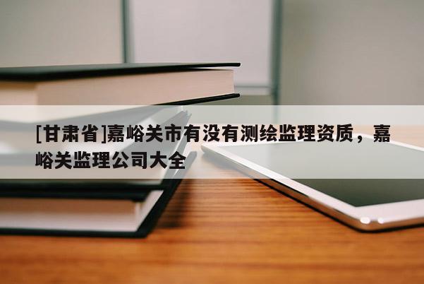 [甘肅省]嘉峪關市有沒有測繪監理資質，嘉峪關監理公司大全