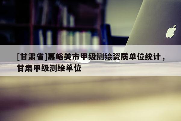 [甘肅省]嘉峪關市甲級測繪資質單位統計，甘肅甲級測繪單位