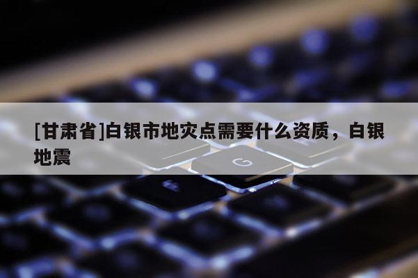 [甘肅省]白銀市地災點需要什么資質，白銀地震