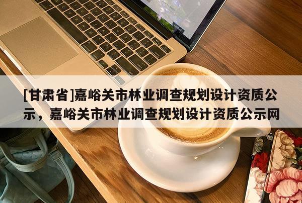 [甘肅省]嘉峪關市林業調查規劃設計資質公示，嘉峪關市林業調查規劃設計資質公示網