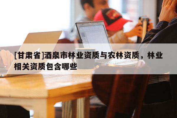 [甘肅省]酒泉市林業資質與農林資質，林業相關資質包含哪些