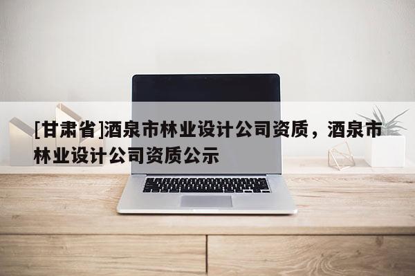 [甘肅省]酒泉市林業設計公司資質，酒泉市林業設計公司資質公示