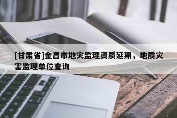 [甘肅省]金昌市地災監理資質延期，地質災害監理單位查詢