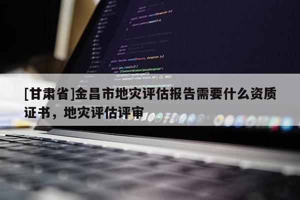 [甘肅省]金昌市地災評估報告需要什么資質證書，地災評估評審
