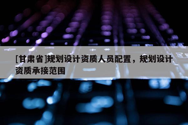 [甘肅省]規劃設計資質人員配置，規劃設計資質承接范圍