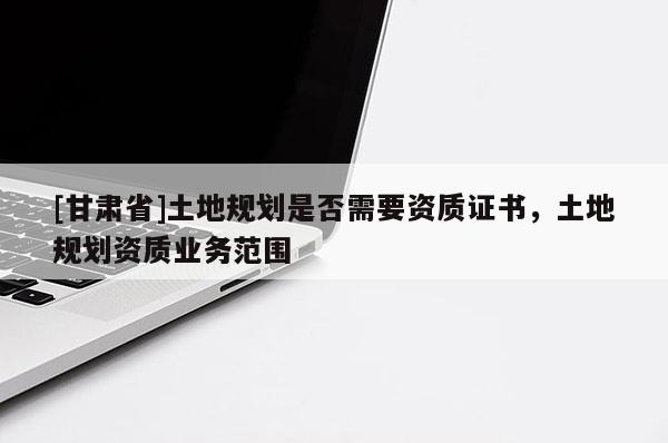 [甘肅省]土地規劃是否需要資質證書，土地規劃資質業務范圍