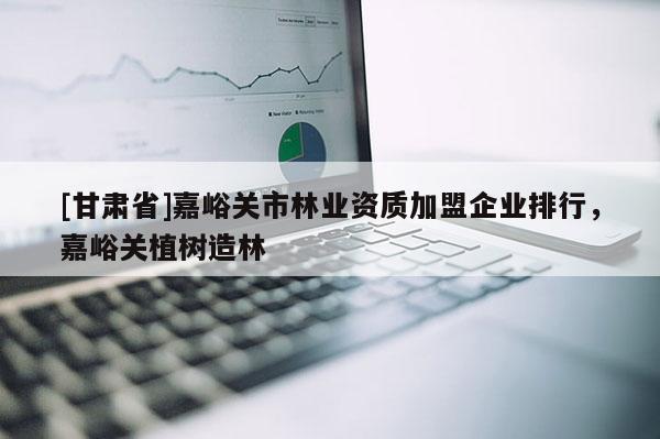 [甘肅省]嘉峪關市林業資質加盟企業排行，嘉峪關植樹造林