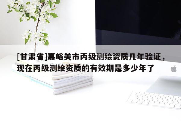 [甘肅省]嘉峪關市丙級測繪資質幾年驗證，現在丙級測繪資質的有效期是多少年了