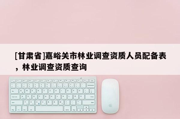 [甘肅省]嘉峪關市林業調查資質人員配備表，林業調查資質查詢