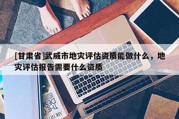 [甘肅省]武威市地災評估資質能做什么，地災評估報告需要什么資質