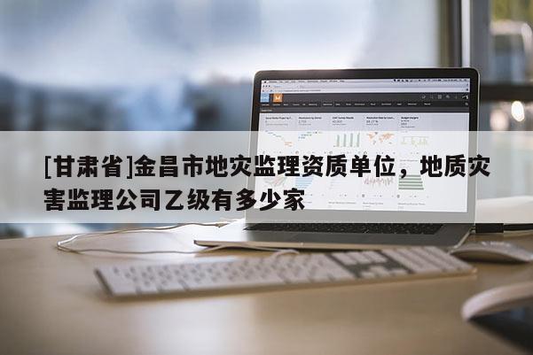 [甘肅省]金昌市地災監理資質單位，地質災害監理公司乙級有多少家