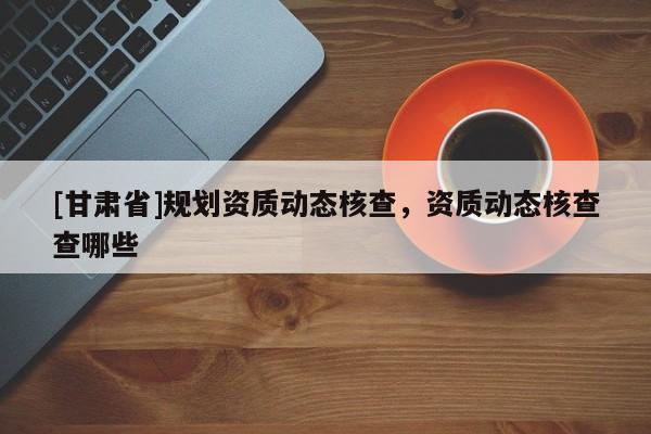 [甘肅省]規劃資質動態核查，資質動態核查查哪些