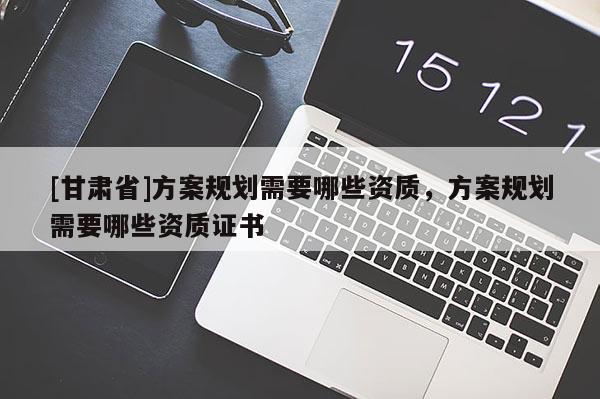[甘肅省]方案規劃需要哪些資質，方案規劃需要哪些資質證書