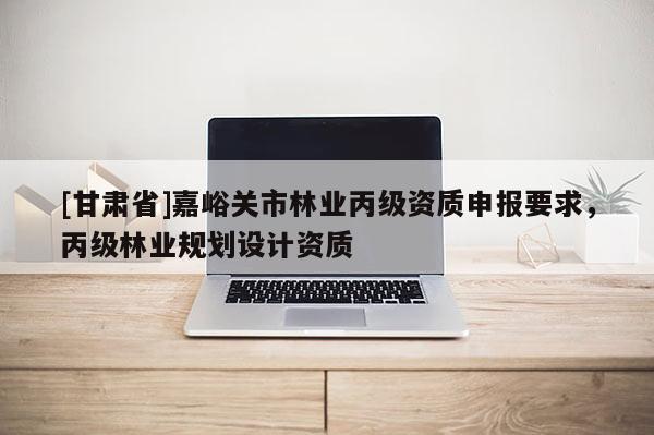 [甘肅省]嘉峪關市林業丙級資質申報要求，丙級林業規劃設計資質
