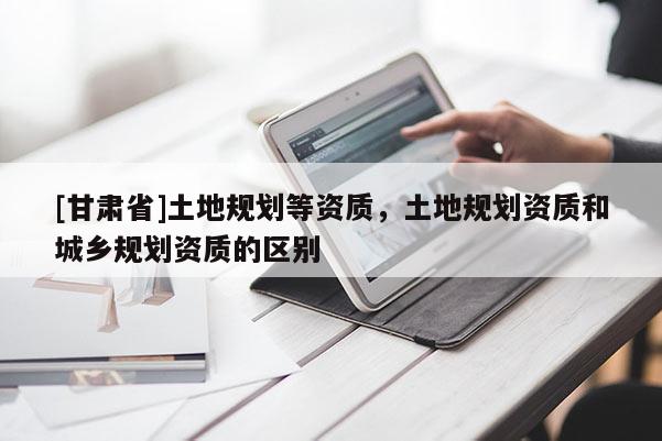 [甘肅省]土地規劃等資質，土地規劃資質和城鄉規劃資質的區別